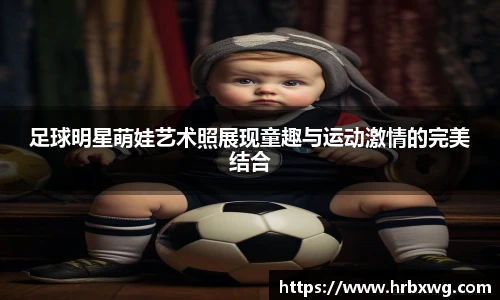 足球明星萌娃艺术照展现童趣与运动激情的完美结合